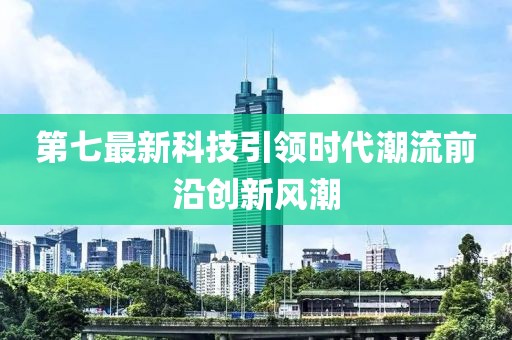 第七最新科技引领时代潮流前沿创新风潮