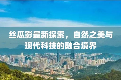 丝瓜影最新探索，自然之美与现代科技的融合境界