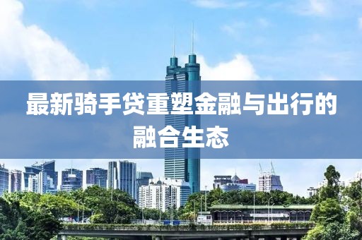 最新骑手贷重塑金融与出行的融合生态