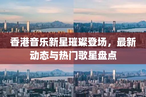 香港音乐新星璀璨登场，最新动态与热门歌星盘点