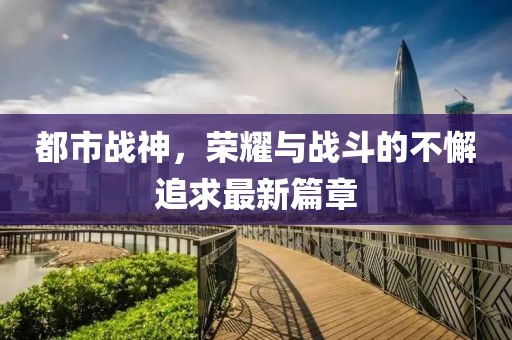 都市战神，荣耀与战斗的不懈追求最新篇章