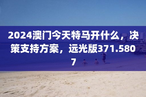 2024澳门今天特马开什么，决策支持方案，远光版371.5807