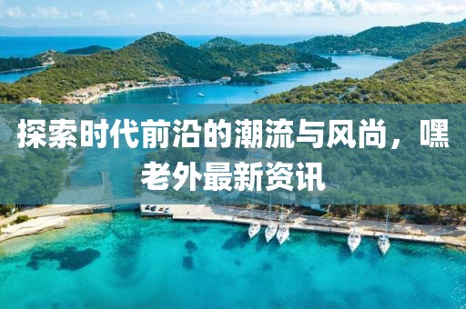 探索时代前沿的潮流与风尚，嘿老外最新资讯