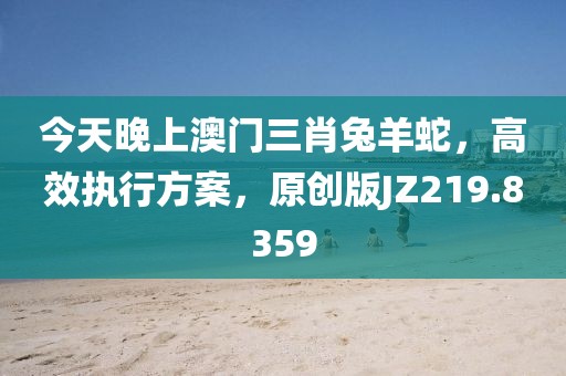 今天晚上澳门三肖兔羊蛇，高效执行方案，原创版JZ219.8359