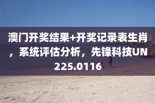 澳门开奖结果+开奖记录表生肖，系统评估分析，先锋科技UN225.0116
