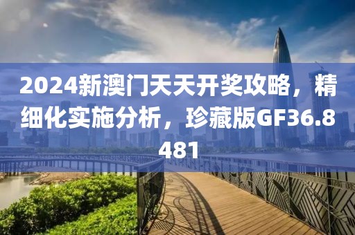 2024新澳门天天开奖攻略，精细化实施分析，珍藏版GF36.8481