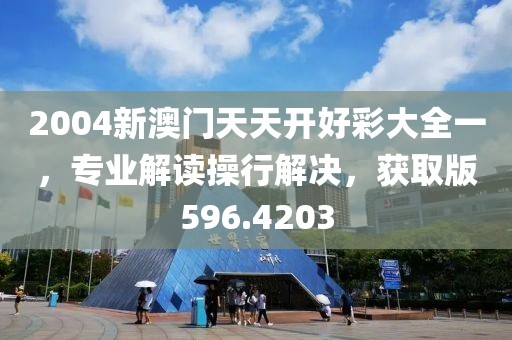 2004新澳门天天开好彩大全一，专业解读操行解决，获取版596.4203