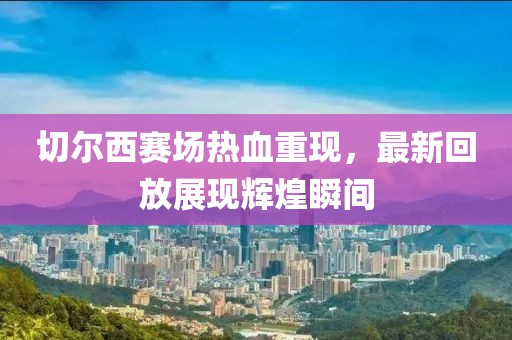 切尔西赛场热血重现，最新回放展现辉煌瞬间