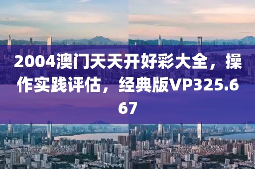 2004澳门天天开好彩大全，操作实践评估，经典版VP325.667