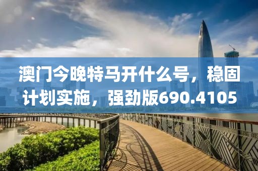 澳门今晚特马开什么号，稳固计划实施，强劲版690.4105