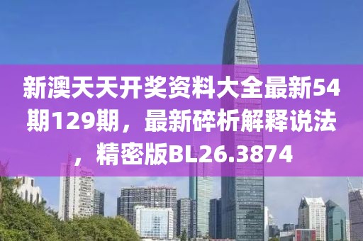 新澳天天开奖资料大全最新54期129期，最新碎析解释说法，精密版BL26.3874