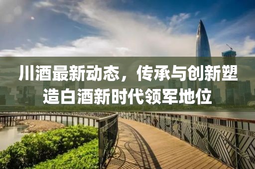 川酒最新动态，传承与创新塑造白酒新时代领军地位