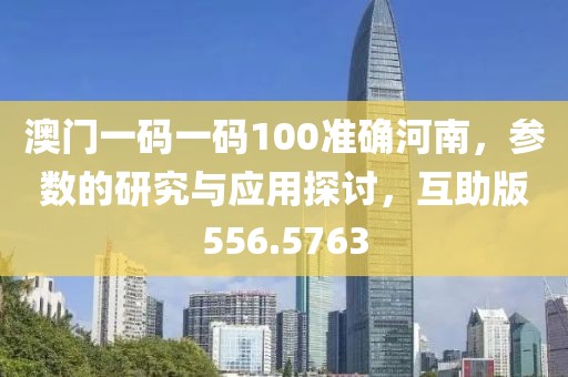 澳门一码一码100准确河南，参数的研究与应用探讨，互助版556.5763