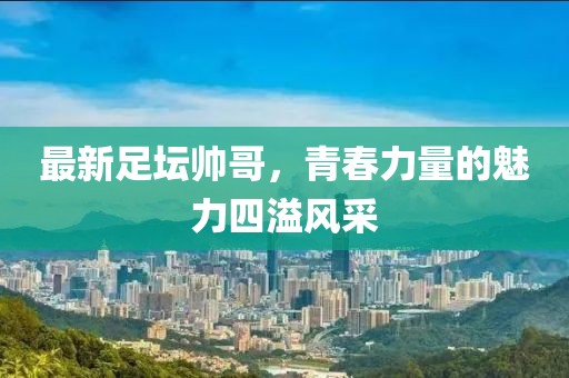 最新足坛帅哥，青春力量的魅力四溢风采