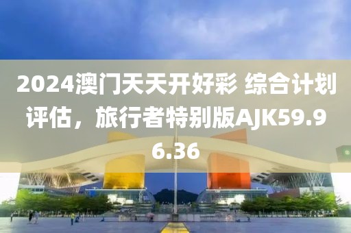 2024澳门天天开好彩 综合计划评估，旅行者特别版AJK59.96.36