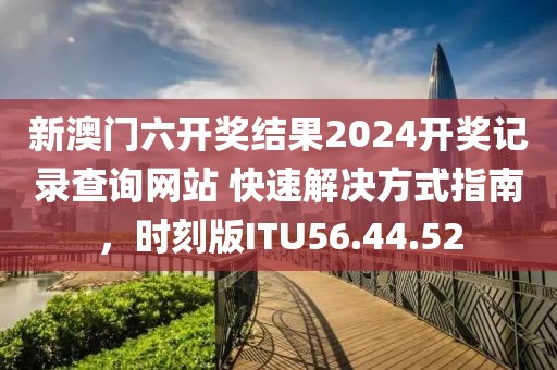 新澳门六开奖结果2024开奖记录查询网站 快速解决方式指南，时刻版ITU56.44.52