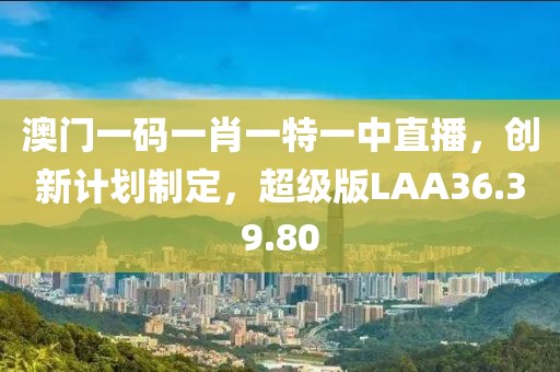 澳门一码一肖一特一中直播，创新计划制定，超级版LAA36.39.80