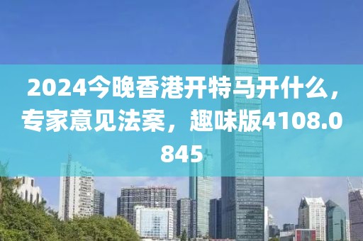 2024今晚香港开特马开什么，专家意见法案，趣味版4108.0845