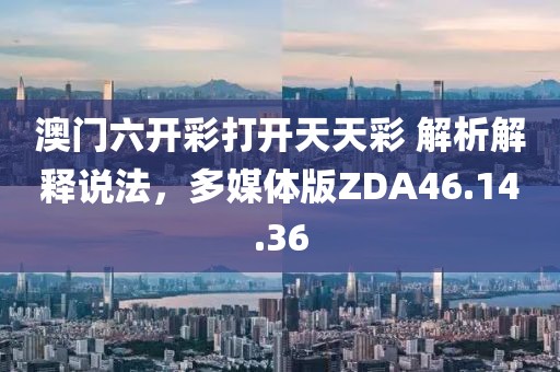 澳门六开彩打开天天彩 解析解释说法，多媒体版ZDA46.14.36