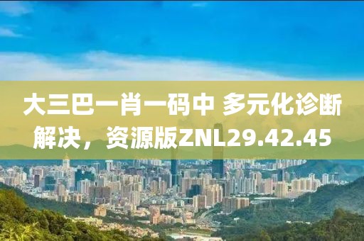 大三巴一肖一码中 多元化诊断解决，资源版ZNL29.42.45