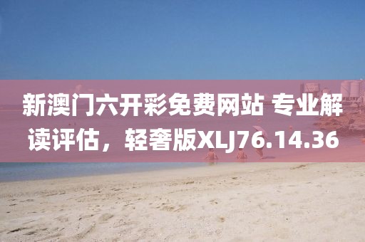 新澳门六开彩免费网站 专业解读评估，轻奢版XLJ76.14.36
