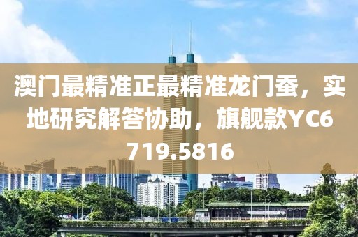 澳门最精准正最精准龙门蚕，实地研究解答协助，旗舰款YC6719.5816
