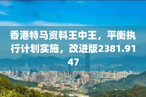 香港特马资料王中王，平衡执行计划实施，改进版2381.9147