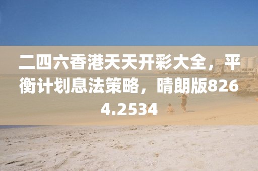 二四六香港天天开彩大全，平衡计划息法策略，晴朗版8264.2534