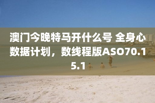 澳门今晚特马开什么号 全身心数据计划，数线程版ASO70.15.1