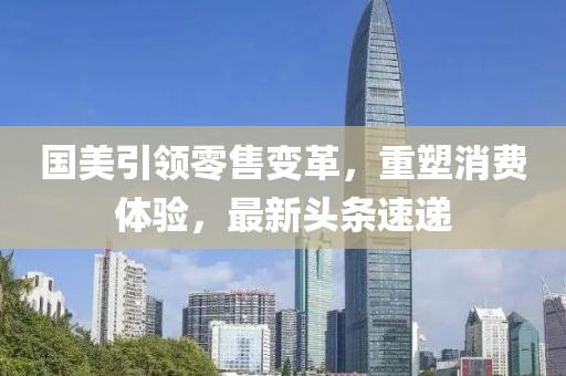 国美引领零售变革，重塑消费体验，最新头条速递