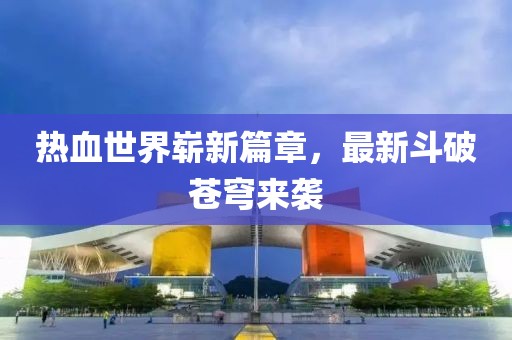 热血世界崭新篇章，最新斗破苍穹来袭