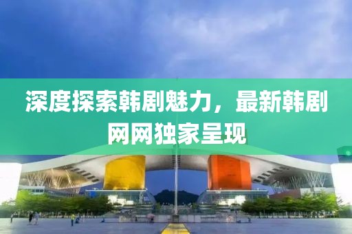 深度探索韩剧魅力，最新韩剧网网独家呈现