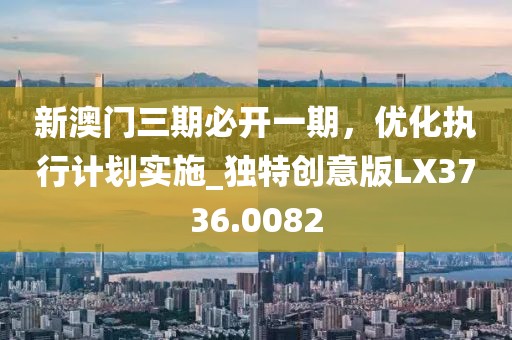 新澳门三期必开一期，优化执行计划实施_独特创意版LX3736.0082