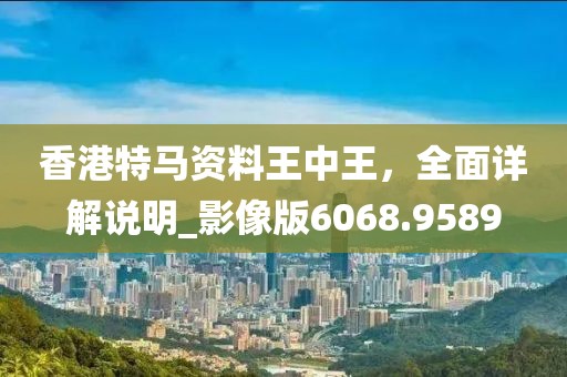 香港特马资料王中王，全面详解说明_影像版6068.9589