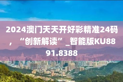 2024澳门天天开好彩精准24码，“创新解读”_智能版KU8891.8388