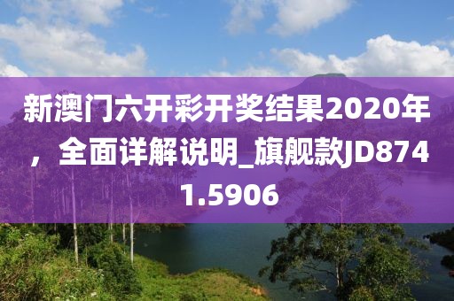 新澳门六开彩开奖结果2020年，全面详解说明_旗舰款JD8741.5906