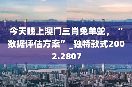 今天晚上澳门三肖兔羊蛇，“数据评估方案”_独特款式2002.2807