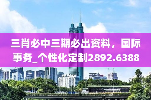 三肖必中三期必出资料，国际事务_个性化定制2892.6388
