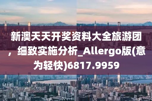 新澳天天开奖资料大全旅游团，细致实施分析_Allergo版(意为轻快)6817.9959
