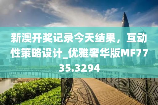 新澳开奖记录今天结果，互动性策略设计_优雅奢华版MF7735.3294