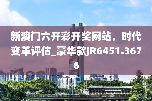 新澳门六开彩开奖网站，时代变革评估_豪华款JR6451.3676