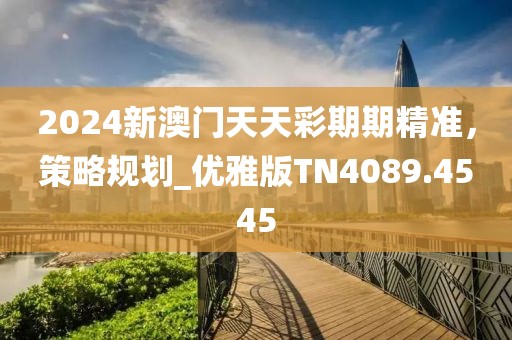 2024新澳门天天彩期期精准，策略规划_优雅版TN4089.4545