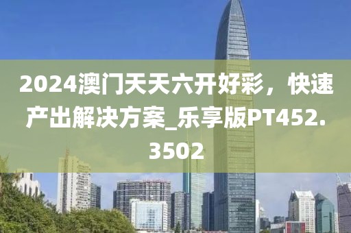 2024澳门天天六开好彩，快速产出解决方案_乐享版PT452.3502