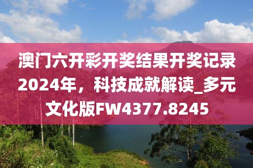 澳门六开彩开奖结果开奖记录2024年，科技成就解读_多元文化版FW4377.8245