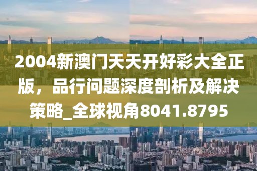2004新澳门天天开好彩大全正版，品行问题深度剖析及解决策略_全球视角8041.8795
