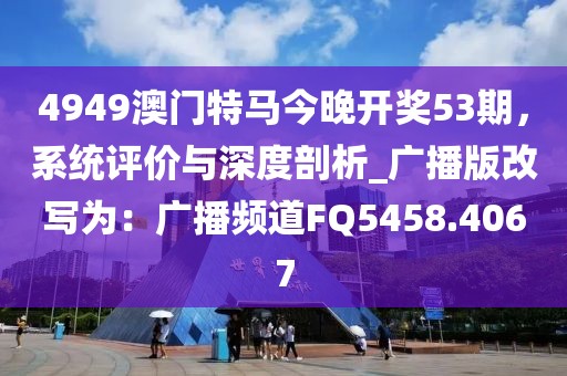 4949澳门特马今晚开奖53期，系统评价与深度剖析_广播版改写为：广播频道FQ5458.4067