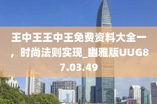 王中王王中王免费资料大全一，时尚法则实现_幽雅版UUG87.03.49
