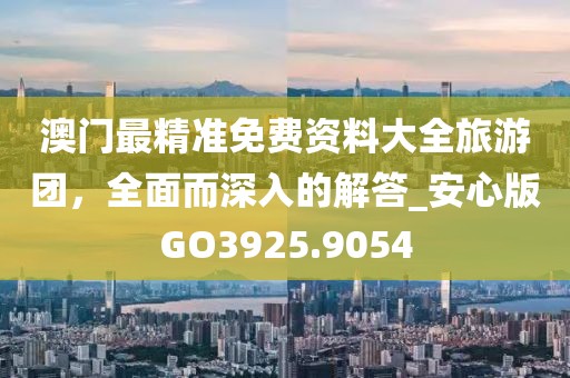 澳门最精准免费资料大全旅游团，全面而深入的解答_安心版GO3925.9054