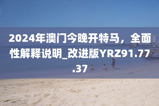 2024年澳门今晚开特马，全面性解释说明_改进版YRZ91.77.37