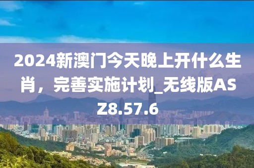 2024新澳门今天晚上开什么生肖，完善实施计划_无线版ASZ8.57.6